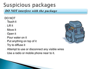 DO NOT
Touch it
Lift it
Move it
Open it
Pour water on it
Put anything on top of it
Try to diffuse it
Attempt to use or disconnect any visible wires
Use a radio or mobile phone near to it.
DO NOT interfere with the package
 