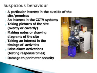 A particular interest in the outside of the
site/premises
An interest in the CCTV systems
Taking pictures of the site
(overtly or covertly)
Making notes or drawing
diagrams of the site
Taking an interest in the
timings of activities
False alarm activations
(testing response times)
Damage to perimeter security
 
