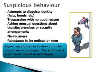 Attempts to disguise identity
(hats, hoods, etc)
Trespassing with no good reason
Asking unusual questions about
the site/premises or security
arrangements
Nervousness
Reluctance to be noticed or seen
Report suspicious behaviour to a site
supervisor or manager. The police may
need to be called to investigate
 