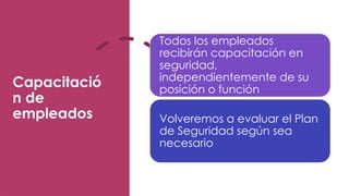 Capacitació
n de
empleados
Todos los empleados
recibirán capacitación en
seguridad,
independientemente de su
posición o función
Volveremos a evaluar el Plan
de Seguridad según sea
necesario
 
