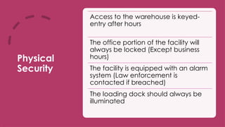 Physical
Security
Access to the warehouse is keyed-
entry after hours
The office portion of the facility will
always be locked (Except business
hours)
The facility is equipped with an alarm
system (Law enforcement is
contacted if breached)
The loading dock should always be
illuminated
 