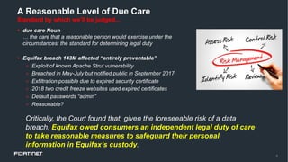 9
A Reasonable Level of Due Care
Standard by which we’ll be judged...
§ due care Noun
… the care that a reasonable person would exercise under the
circumstances; the standard for determining legal duty
§ Equifax breach 143M affected “entirely preventable”
» Exploit of known Apache Strut vulnerability
» Breached in May-July but notified public in September 2017
» Exfiltration possible due to expired security certificate
» 2018 two credit freeze websites used expired certificates
» Default passwords “admin”
» Reasonable?
Critically, the Court found that, given the foreseeable risk of a data
breach, Equifax owed consumers an independent legal duty of care
to take reasonable measures to safeguard their personal
information in Equifax’s custody.
 