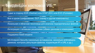 Тенденции хостовой ИБ
Сдвиг в сторону EDR (Gartner) или STAP (IDC) или EVC (Forrester)
Все в одном (шифрование, DLP, сканер и другие компоненты)
Локальная и облачная песочница для анализа подозрительных файлов
Интеграция с сетевыми решениями (обмен данными и командами)
Поддержка SaaS-модели
NG Endpoint Security (несколько антивирусов, несколько antimalware-
движков, контроль репутации файлов, корреляция IP и URL и др.)
 