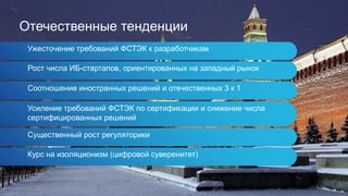 Отечественные тенденции
Ужесточение требований ФСТЭК к разработчикам
Рост числа ИБ-стартапов, ориентированных на западный рынок
Соотношение иностранных решений и отечественных 3 к 1
Усиление требований ФСТЭК по сертификации и снижение числа
сертифицированных решений
Существенный рост регуляторики
Курс на изоляционизм (цифровой суверенитет)
 