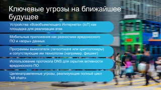 Устройства «Всеобъемлющего Интернета» (IoT) как
площадка для реализации атак
Ключевые угрозы на ближайшее
будущее
Мобильные приложения как разносчики вредоносного
ПО и «воры» данных
Программы вымогатели (ransomware или криптолокеры)
и сопутствующие им технологии (например, фишинг)
Использование протокола DNS для скрытия активности
вредоносного ПО
Целенаправленные угрозы, реализующие полный цикл
”kill chain»
 