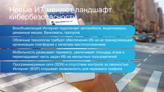 Всеобъемлющий Интернет подключает автомобили, видеокамеры,
денежные мешки, банкоматы, пропуска
Новые ИТ меняют ландшафт
кибербезопасности
Облачные технологии требуют обеспечения ИБ на не принадлежащей
организации платформе с нечетким местоположением
Мобильность размывает периметр, увеличивает площадь атаки и
перекладывает часть задач ИБ на неопытных пользователей
Программируемые сети (SDN) и отсутствие контроля за связностью
Интернет (BGP) открывает возможность для перехвата трафика
 