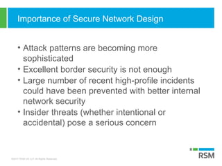 ©2017 RSM US LLP. All Rights Reserved.
Importance of Secure Network Design
• Attack patterns are becoming more
sophisticated
• Excellent border security is not enough
• Large number of recent high-profile incidents
could have been prevented with better internal
network security
• Insider threats (whether intentional or
accidental) pose a serious concern
 