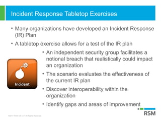 ©2017 RSM US LLP. All Rights Reserved.
Incident Response Tabletop Exercises
• Many organizations have developed an Incident Response
(IR) Plan
• A tabletop exercise allows for a test of the IR plan
• An independent security group facilitates a
notional breach that realistically could impact
an organization
• The scenario evaluates the effectiveness of
the current IR plan
• Discover interoperability within the
organization
• Identify gaps and areas of improvement
 
