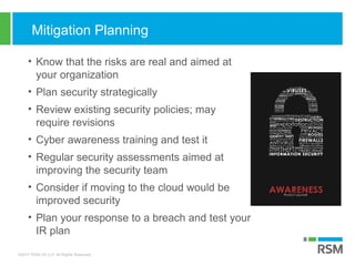 ©2017 RSM US LLP. All Rights Reserved.
Mitigation Planning
• Know that the risks are real and aimed at
your organization
• Plan security strategically
• Review existing security policies; may
require revisions
• Cyber awareness training and test it
• Regular security assessments aimed at
improving the security team
• Consider if moving to the cloud would be
improved security
• Plan your response to a breach and test your
IR plan
 