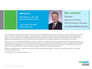©2017 RSM US LLP. All Rights Reserved.
This document contains general information, may be based on authorities that are subject to change, and is not a substitute for professional
advice or services. This document does not constitute audit, tax, consulting, business, financial, investment, legal or other professional
advice, and you should consult a qualified professional advisor before taking any action based on the information herein. RSM US LLP, its
affiliates and related entities are not responsible for any loss resulting from or relating to reliance on this document by any person.
RSM US LLP is a limited liability partnership and the U.S. member firm of RSM International, a global network of independent audit, tax and
consulting firms. The member firms of RSM International collaborate to provide services to global clients, but are separate and distinct legal
entities that cannot obligate each other. Each member firm is responsible only for its own acts and omissions, and not those of any other
party. Visit rsmus.com/aboutus for more information regarding RSM US LLP and RSM International.
RSM® and the RSM logo are registered trademarks of RSM International Association. The power of being understood® is a registered
trademark of RSM US LLP.
© 2017 RSM US LLP. All Rights Reserved.
RSM US LLP
4801 Main St., Ste. 400
Kansas City, MO 64112
+00 (1) 800 274 3978
www.rsmus.com
Security & Privacy
Risk & Advisory Services
rex.Johnson@rsmus.com
Rex Johnson
Director
 