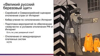 28
«Великий русский
березовый щит»
•  Сирийский и Северокорейский сценарии
отключения стран от Интернет
•  Кибер-учения по «отключению» Интернет
•  Подготовка мероприятий по обеспечению
«живучести» в условиях отключения РФ от
Интернет
Есть ли у вас резервный план?
•  Отключение от международных
платежных систем
НСПК
 