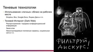 7
Теневые технологии
•  Использование «личных» облако на рабочем
месте
Dropbox, Box, Google.Docs, Яндекс.Диск и т.п.
•  Теневой Интернет (Dark Web)
Распространение / продажа конфиденциальной
информации
Заказ атак
Неконтролируемые платежные сервисы, социальные
сети и т.п.
 
