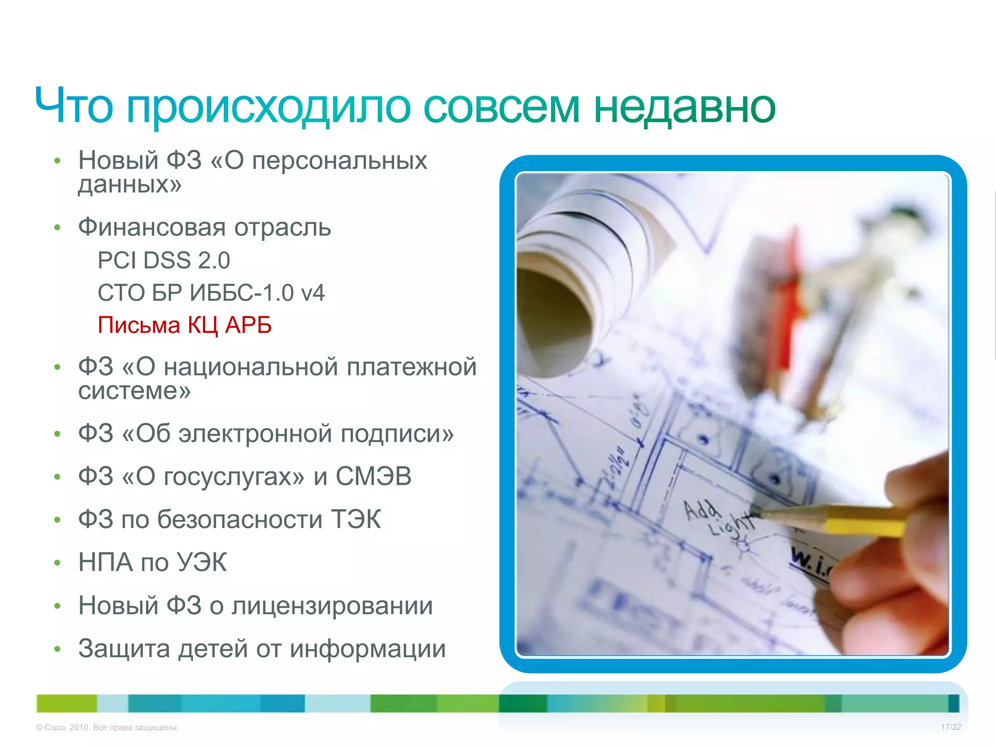 • Новый ФЗ «О персональных
         данных»
   • Финансовая отрасль
      PCI DSS 2.0
      СТО БР ИББС-1.0 v4
      Письма КЦ АРБ
   • ФЗ «О национальной платежной
         системе»
   • ФЗ «Об электронной подписи»
   • ФЗ «О госуслугах» и СМЭВ
   • ФЗ по безопасности ТЭК
   • НПА по УЭК
   • Новый ФЗ о лицензировании
   • Защита детей от информации


© Cisco, 2010. Все права защищены.   17/22
 