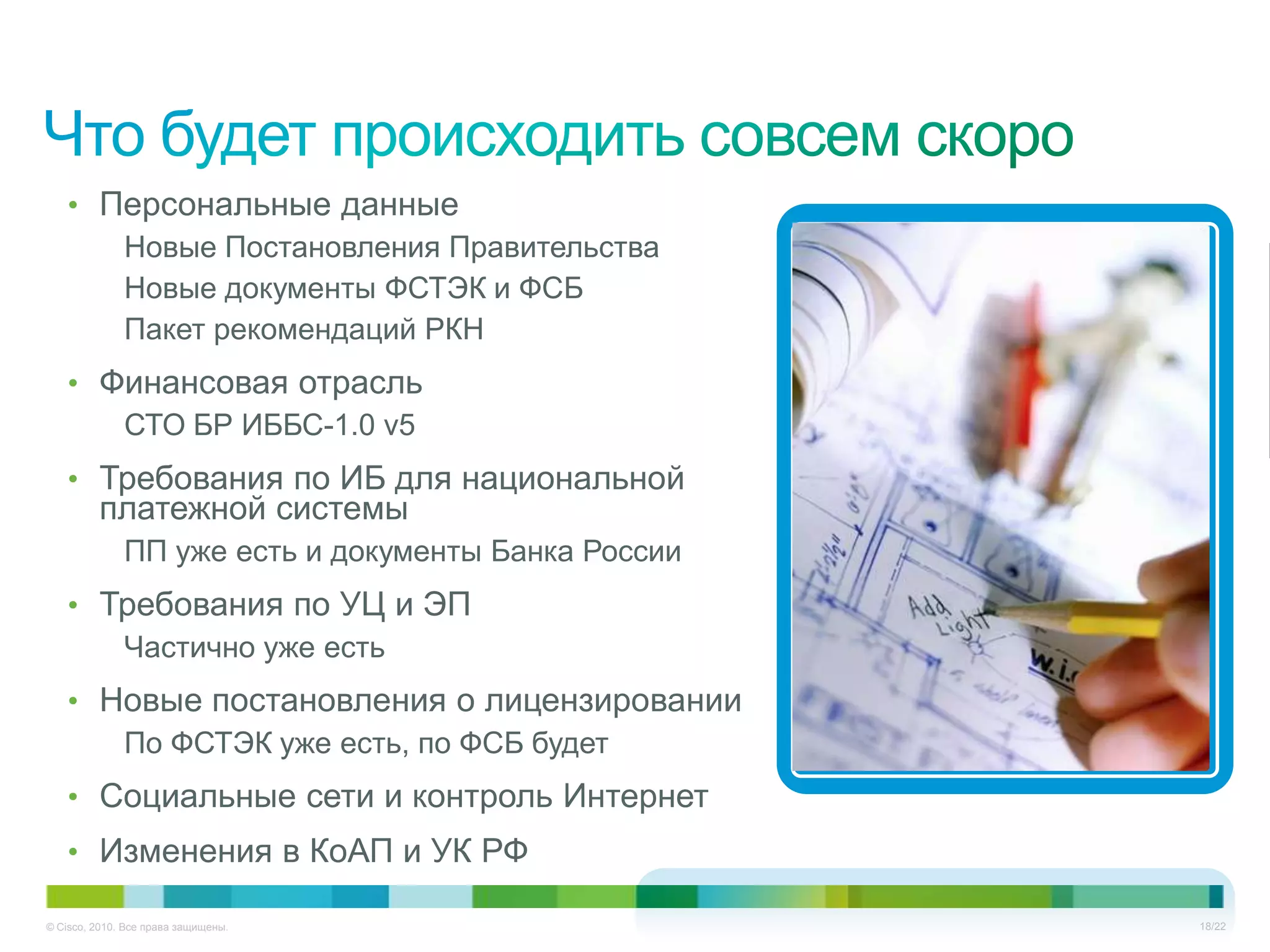 • Персональные данные
      Новые Постановления Правительства
      Новые документы ФСТЭК и ФСБ
      Пакет рекомендаций РКН
   • Финансовая отрасль
      СТО БР ИББС-1.0 v5
   • Требования по ИБ для национальной
         платежной системы
              ПП уже есть и документы Банка России
   • Требования по УЦ и ЭП
      Частично уже есть
   • Новые постановления о лицензировании
      По ФСТЭК уже есть, по ФСБ будет
   • Социальные сети и контроль Интернет
   • Изменения в КоАП и УК РФ

© Cisco, 2010. Все права защищены.                   18/22
 