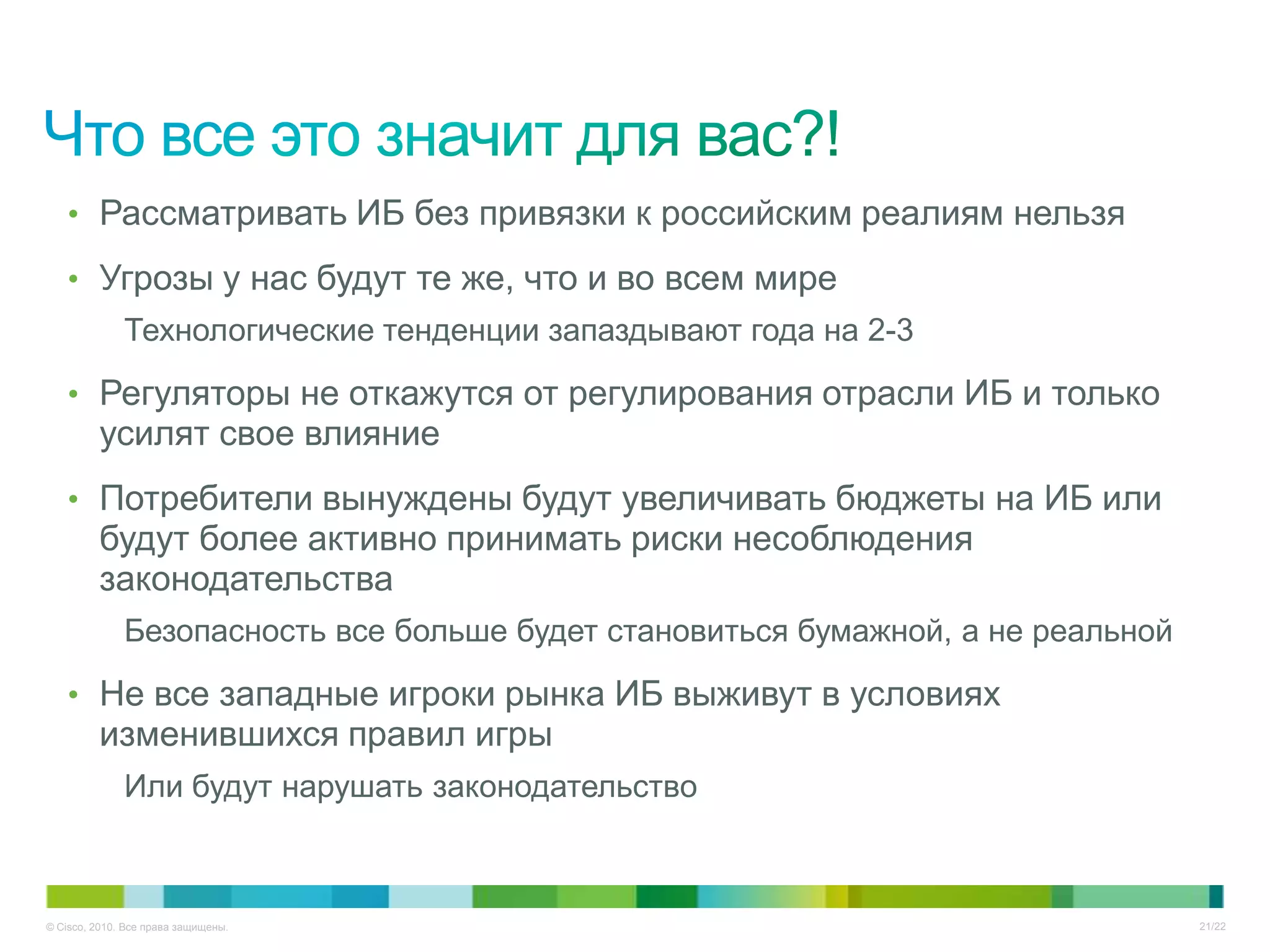 • Рассматривать ИБ без привязки к российским реалиям нельзя

   • Угрозы у нас будут те же, что и во всем мире
              Технологические тенденции запаздывают года на 2-3

   • Регуляторы не откажутся от регулирования отрасли ИБ и только
         усилят свое влияние
   • Потребители вынуждены будут увеличивать бюджеты на ИБ или
         будут более активно принимать риски несоблюдения
         законодательства
              Безопасность все больше будет становиться бумажной, а не реальной

   • Не все западные игроки рынка ИБ выживут в условиях
         изменившихся правил игры
              Или будут нарушать законодательство



© Cisco, 2010. Все права защищены.                                                21/22
 