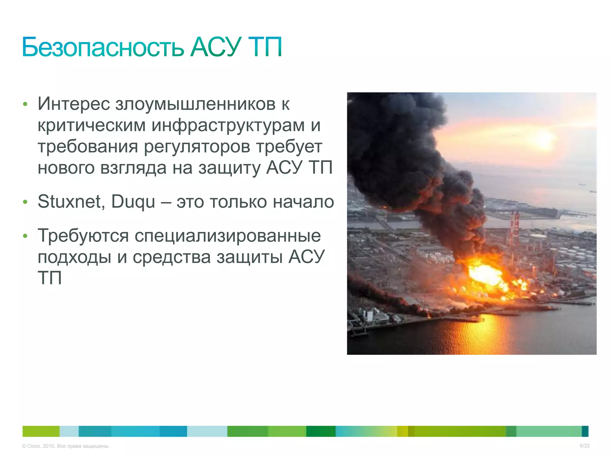 • Интерес злоумышленников к
     критическим инфраструктурам и
     требования регуляторов требует
     нового взгляда на защиту АСУ ТП
• Stuxnet, Duqu – это только начало

• Требуются специализированные
     подходы и средства защиты АСУ
     ТП




© Cisco, 2010. Все права защищены.     6/22
 