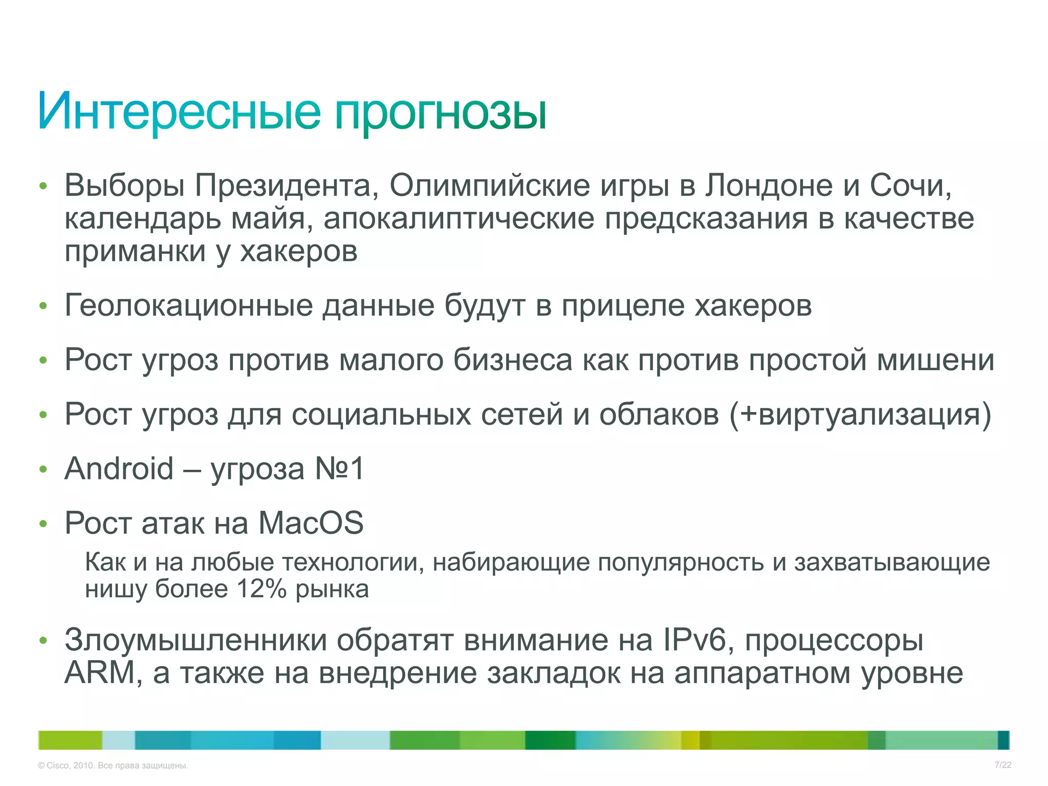 • Выборы Президента, Олимпийские игры в Лондоне и Сочи,
     календарь майя, апокалиптические предсказания в качестве
     приманки у хакеров
• Геолокационные данные будут в прицеле хакеров
• Рост угроз против малого бизнеса как против простой мишени
• Рост угроз для социальных сетей и облаков (+виртуализация)
• Android – угроза №1
• Рост атак на MacOS
          Как и на любые технологии, набирающие популярность и захватывающие
          нишу более 12% рынка

• Злоумышленники обратят внимание на IPv6, процессоры
     ARM, а также на внедрение закладок на аппаратном уровне

© Cisco, 2010. Все права защищены.                                             7/22
 