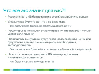 © Cisco, 2010. Все права защищены. 22/22
•  Рассматривать ИБ без привязки к российским реалиям нельзя
•  Угрозы у нас будут те же, что и во всем мире
Технологические тенденции запаздывают года на 2-3
•  Регуляторы не откажутся от регулирования отрасли ИБ и только
усилят свое влияние
•  Потребители вынуждены будут увеличивать бюджеты на ИБ или
будут более активно принимать риски несоблюдения
законодательства
Безопасность все больше будет становиться бумажной, а не реальной
•  Не все западные игроки рынка ИБ выживут в условиях
изменившихся правил игры
Или будут нарушать законодательство
 