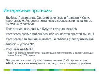 © Cisco, 2010. Все права защищены. 7/22
•  Выборы Президента, Олимпийские игры в Лондоне и Сочи,
календарь майя, апокалиптические предсказания в качестве
приманки у хакеров
•  Геолокационные данные будут в прицеле хакеров
•  Рост угроз против малого бизнеса как против простой мишени
•  Рост угроз для социальных сетей и облаков (+виртуализация)
•  Android – угроза №1
•  Рост атак на MacOS
Как и на любые технологии, набирающие популярность и захватывающие
нишу более 12% рынка
•  Злоумышленники обратят внимание на IPv6, процессоры
ARM, а также на внедрение закладок на аппаратном уровне
 