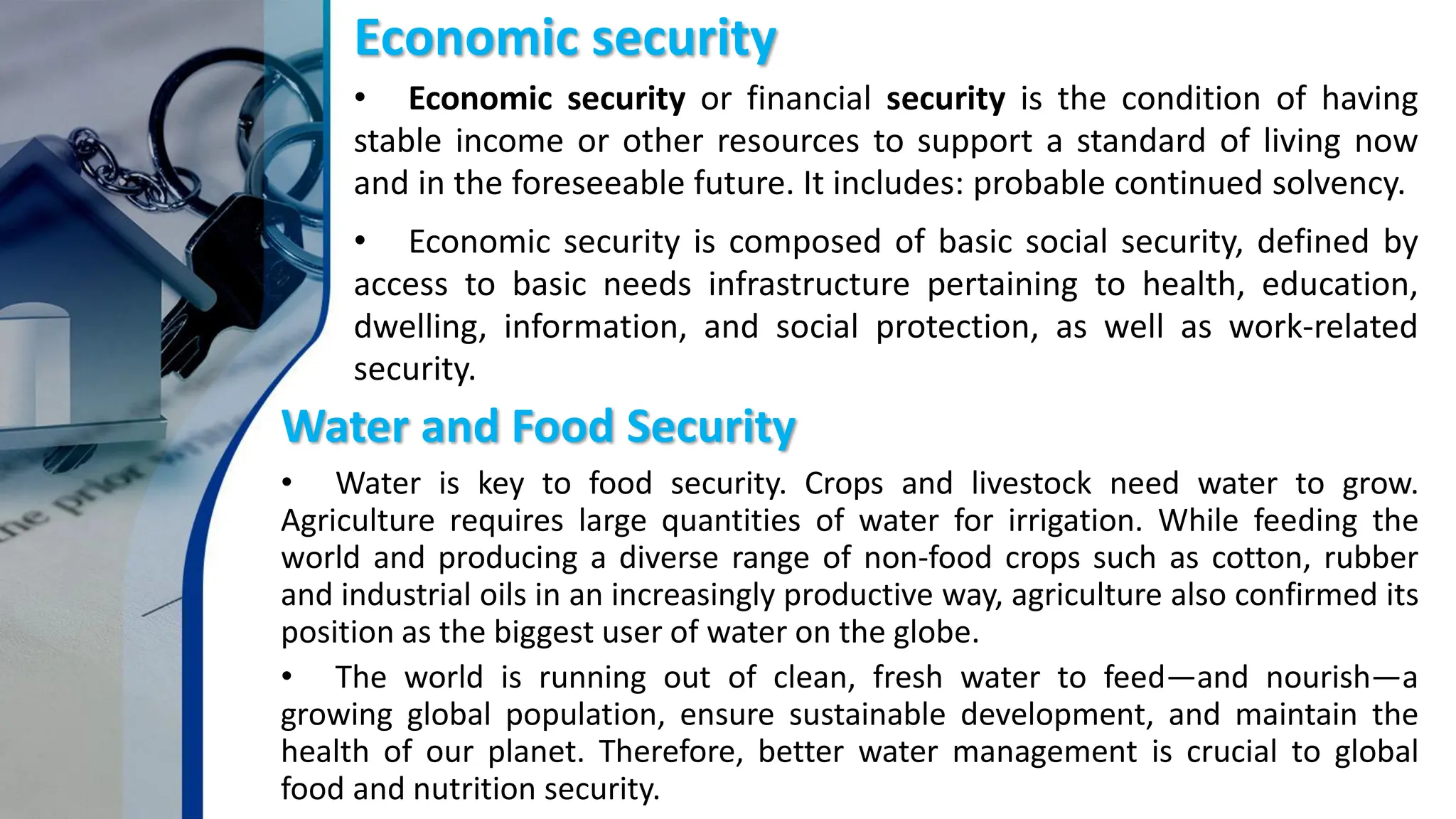 Economic security
• Economic security or financial security is the condition of having
stable income or other resources to support a standard of living now
and in the foreseeable future. It includes: probable continued solvency.
• Economic security is composed of basic social security, defined by
access to basic needs infrastructure pertaining to health, education,
dwelling, information, and social protection, as well as work-related
security.
Water and Food Security
• Water is key to food security. Crops and livestock need water to grow.
Agriculture requires large quantities of water for irrigation. While feeding the
world and producing a diverse range of non-food crops such as cotton, rubber
and industrial oils in an increasingly productive way, agriculture also confirmed its
position as the biggest user of water on the globe.
• The world is running out of clean, fresh water to feed—and nourish—a
growing global population, ensure sustainable development, and maintain the
health of our planet. Therefore, better water management is crucial to global
food and nutrition security.
 