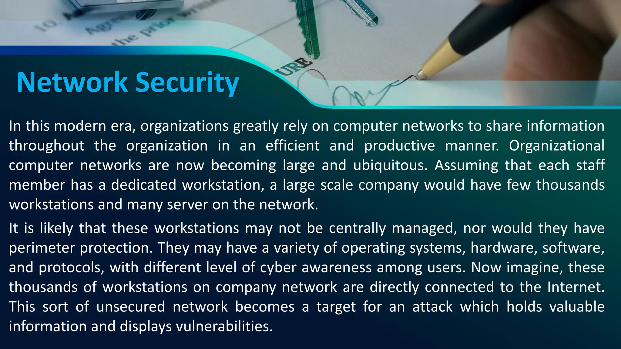 Network Security
In this modern era, organizations greatly rely on computer networks to share information
throughout the organization in an efficient and productive manner. Organizational
computer networks are now becoming large and ubiquitous. Assuming that each staff
member has a dedicated workstation, a large scale company would have few thousands
workstations and many server on the network.
It is likely that these workstations may not be centrally managed, nor would they have
perimeter protection. They may have a variety of operating systems, hardware, software,
and protocols, with different level of cyber awareness among users. Now imagine, these
thousands of workstations on company network are directly connected to the Internet.
This sort of unsecured network becomes a target for an attack which holds valuable
information and displays vulnerabilities.
 