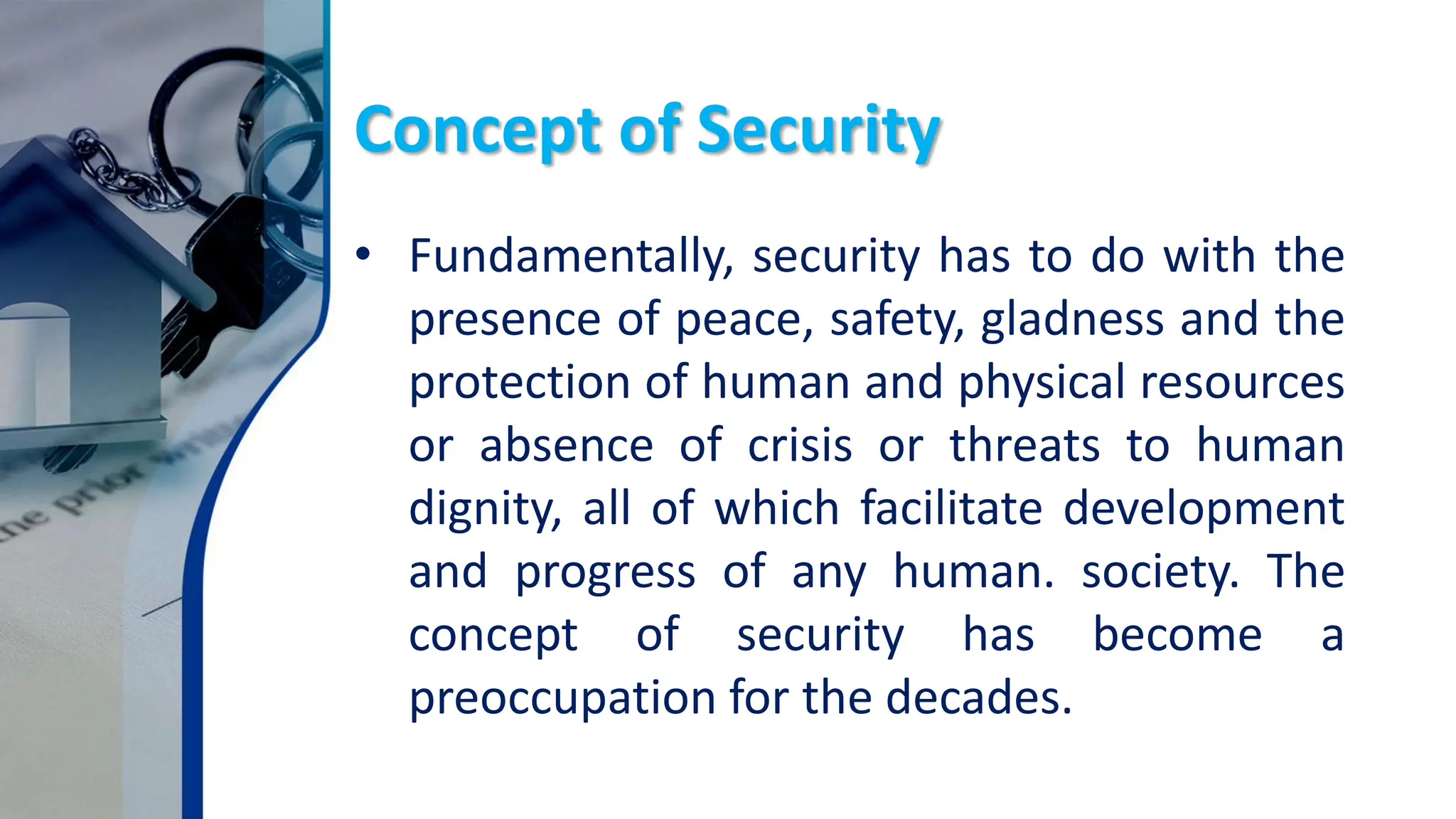 Concept of Security
• Fundamentally, security has to do with the
presence of peace, safety, gladness and the
protection of human and physical resources
or absence of crisis or threats to human
dignity, all of which facilitate development
and progress of any human. society. The
concept of security has become a
preoccupation for the decades.
 
