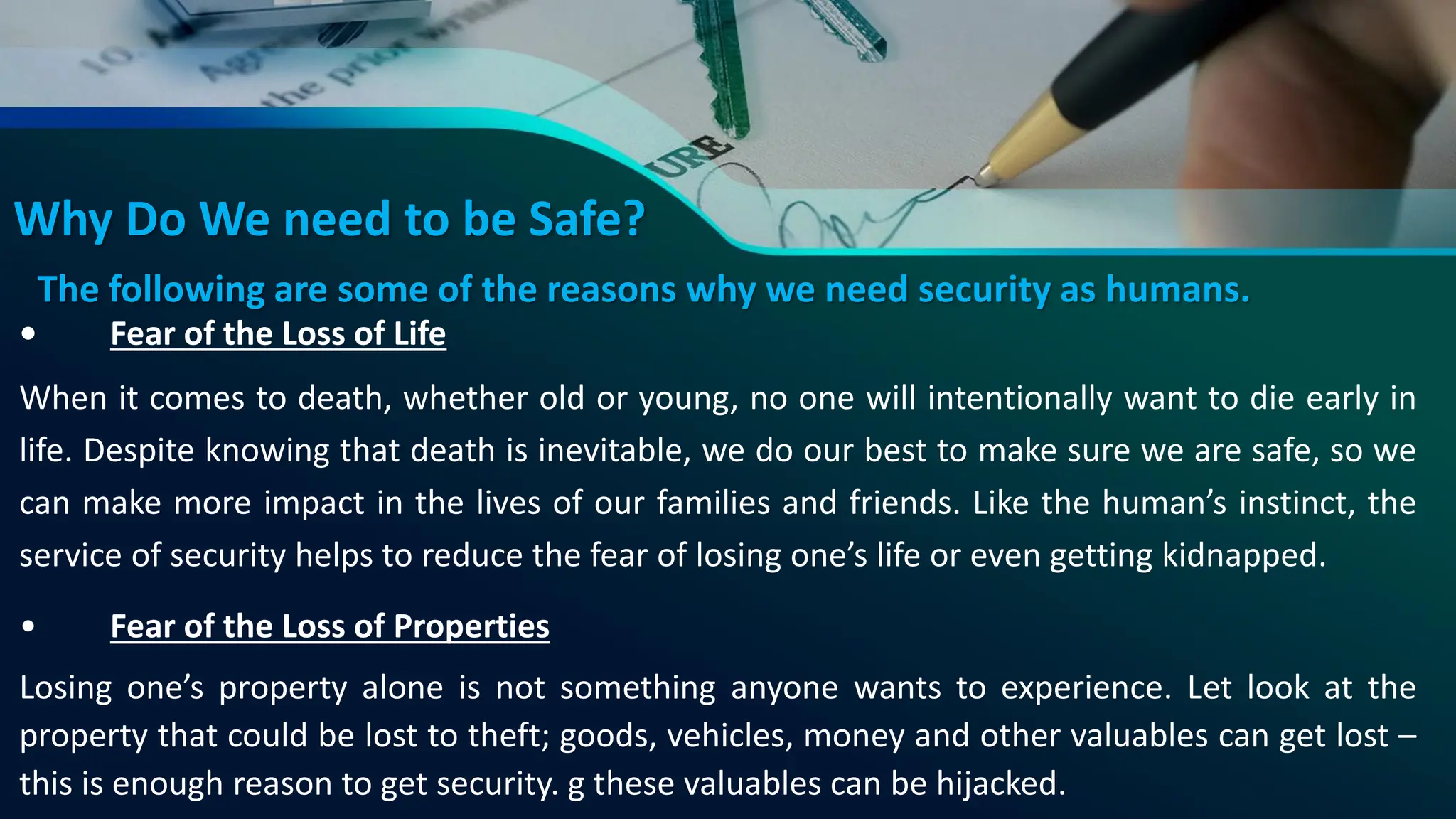 Why Do We need to be Safe?
• Fear of the Loss of Life
When it comes to death, whether old or young, no one will intentionally want to die early in
life. Despite knowing that death is inevitable, we do our best to make sure we are safe, so we
can make more impact in the lives of our families and friends. Like the human’s instinct, the
service of security helps to reduce the fear of losing one’s life or even getting kidnapped.
• Fear of the Loss of Properties
Losing one’s property alone is not something anyone wants to experience. Let look at the
property that could be lost to theft; goods, vehicles, money and other valuables can get lost –
this is enough reason to get security. g these valuables can be hijacked.
The following are some of the reasons why we need security as humans.
 
