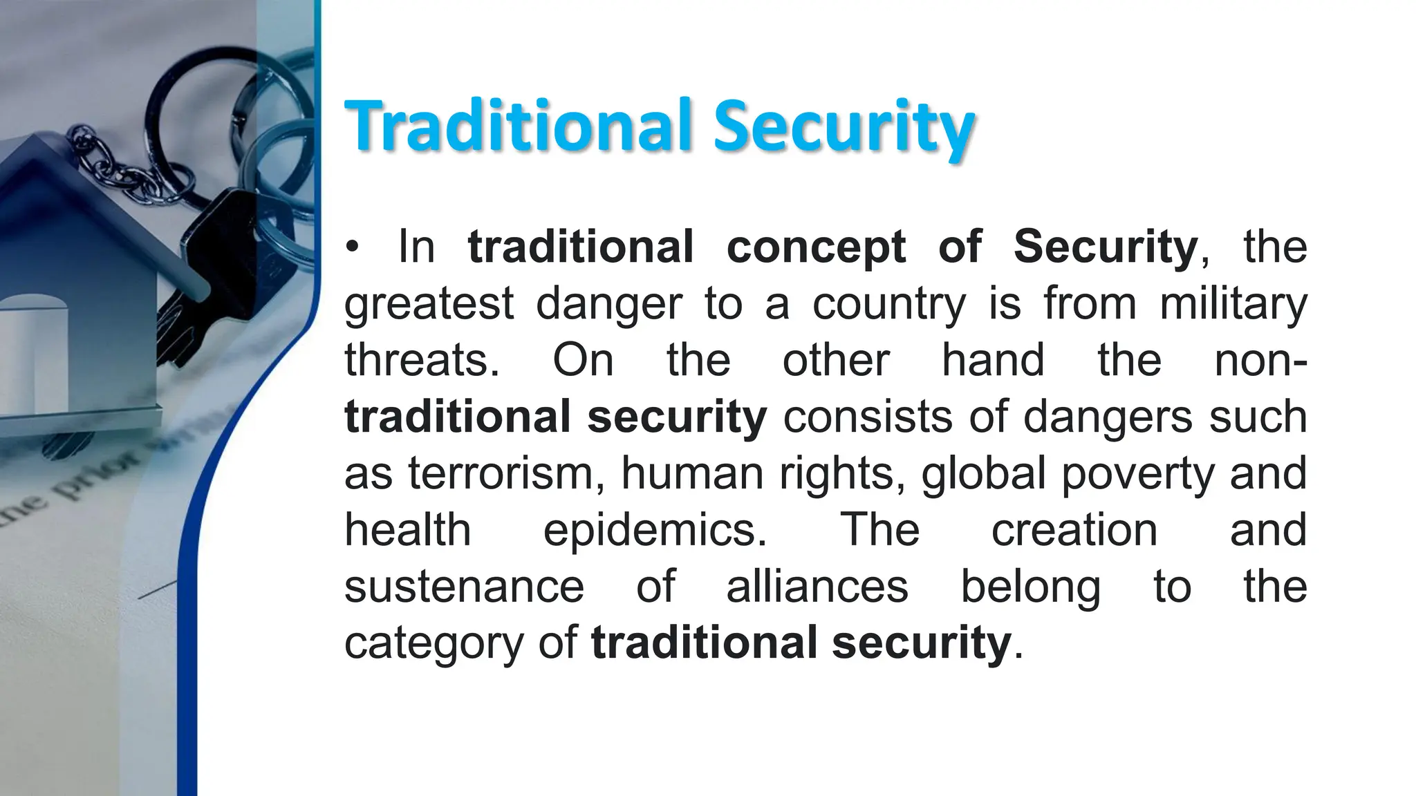 Traditional Security
• In traditional concept of Security, the
greatest danger to a country is from military
threats. On the other hand the non-
traditional security consists of dangers such
as terrorism, human rights, global poverty and
health epidemics. The creation and
sustenance of alliances belong to the
category of traditional security.
 