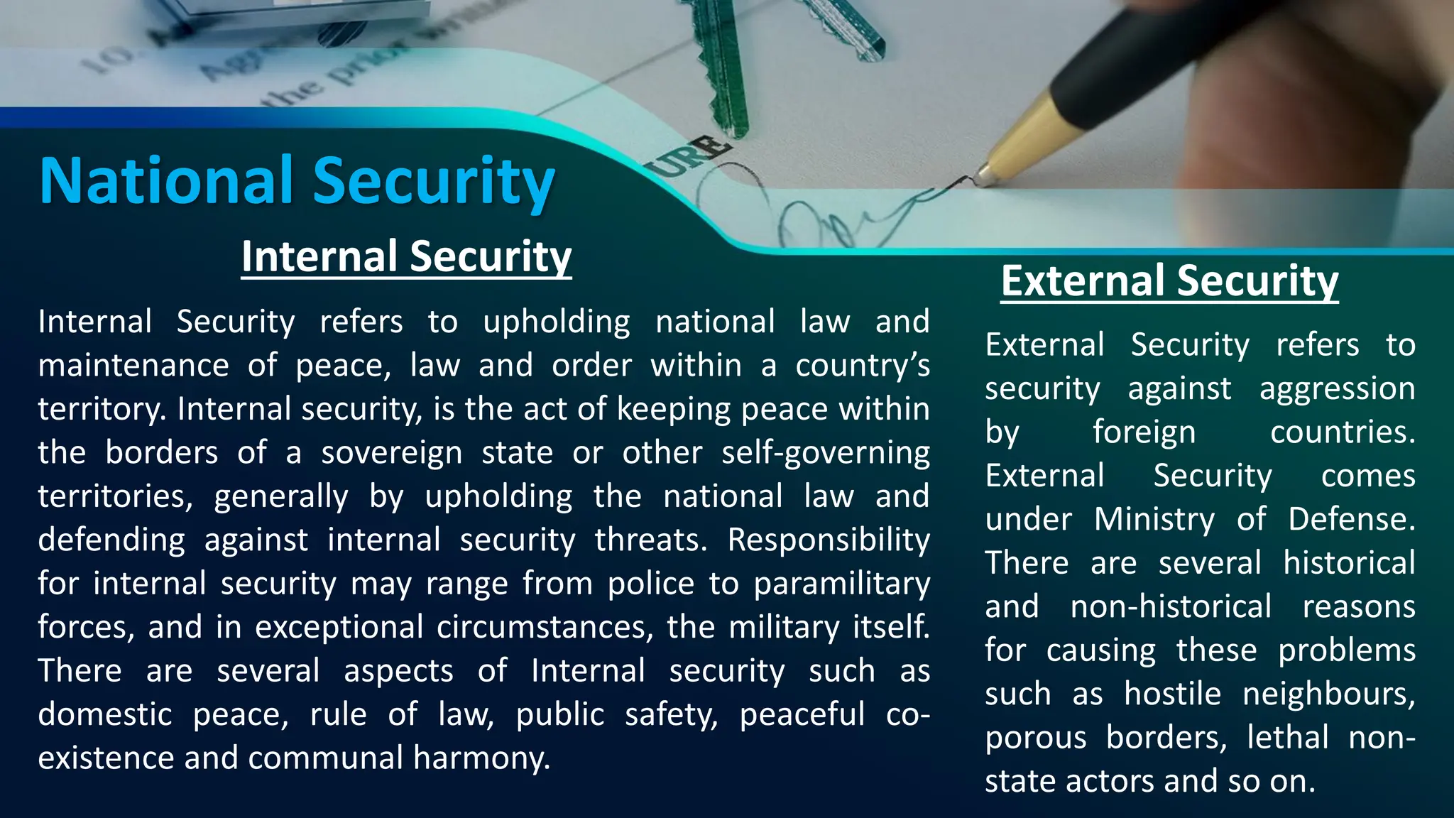 National Security
Internal Security
Internal Security refers to upholding national law and
maintenance of peace, law and order within a country’s
territory. Internal security, is the act of keeping peace within
the borders of a sovereign state or other self-governing
territories, generally by upholding the national law and
defending against internal security threats. Responsibility
for internal security may range from police to paramilitary
forces, and in exceptional circumstances, the military itself.
There are several aspects of Internal security such as
domestic peace, rule of law, public safety, peaceful co-
existence and communal harmony.
External Security
External Security refers to
security against aggression
by foreign countries.
External Security comes
under Ministry of Defense.
There are several historical
and non-historical reasons
for causing these problems
such as hostile neighbours,
porous borders, lethal non-
state actors and so on.
 