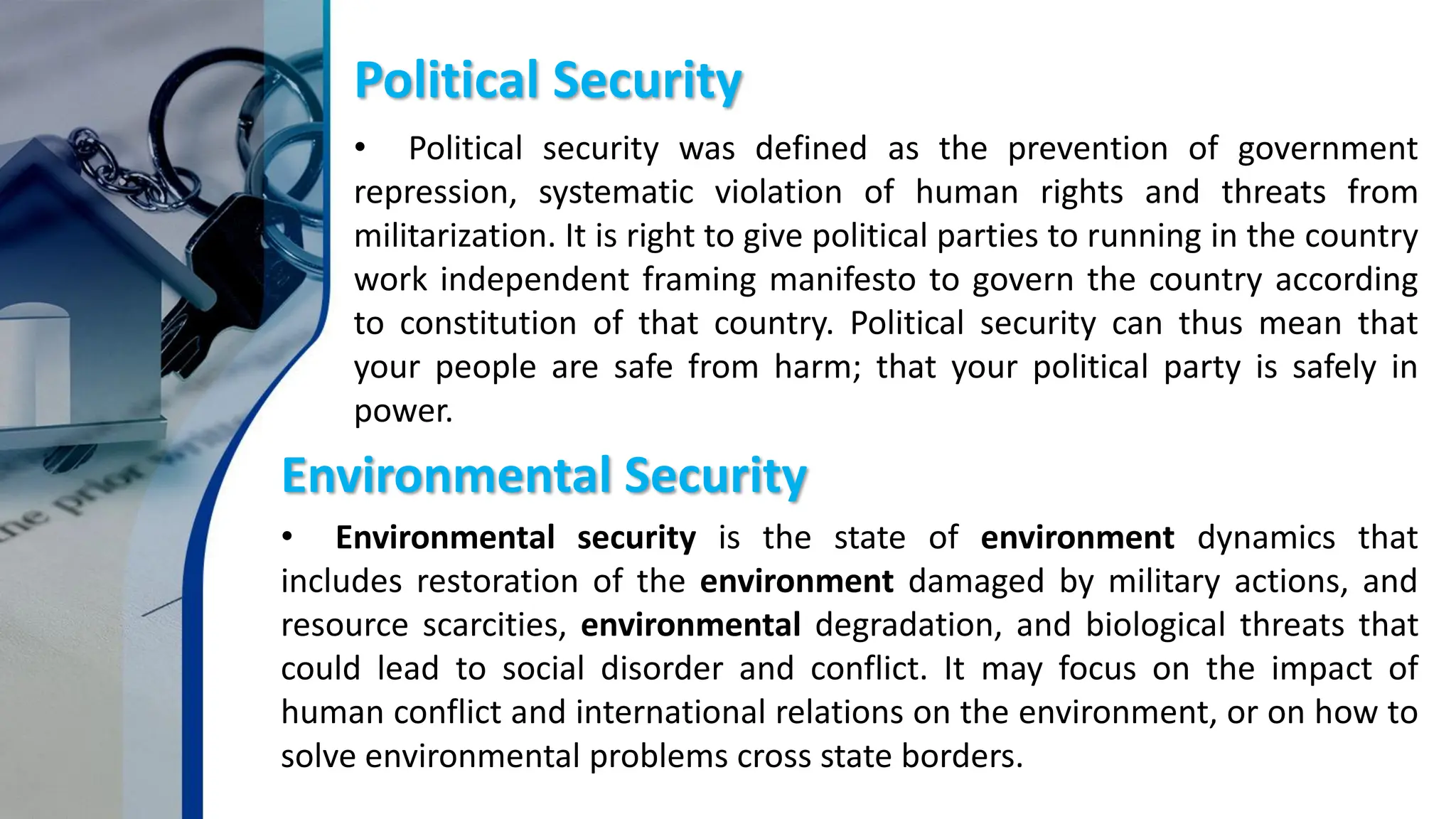Political Security
• Political security was defined as the prevention of government
repression, systematic violation of human rights and threats from
militarization. It is right to give political parties to running in the country
work independent framing manifesto to govern the country according
to constitution of that country. Political security can thus mean that
your people are safe from harm; that your political party is safely in
power.
Environmental Security
• Environmental security is the state of environment dynamics that
includes restoration of the environment damaged by military actions, and
resource scarcities, environmental degradation, and biological threats that
could lead to social disorder and conflict. It may focus on the impact of
human conflict and international relations on the environment, or on how to
solve environmental problems cross state borders.
 