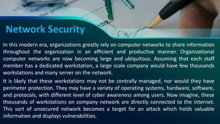 Network Security
In this modern era, organizations greatly rely on computer networks to share information
throughout the organization in an efficient and productive manner. Organizational
computer networks are now becoming large and ubiquitous. Assuming that each staff
member has a dedicated workstation, a large scale company would have few thousands
workstations and many server on the network.
It is likely that these workstations may not be centrally managed, nor would they have
perimeter protection. They may have a variety of operating systems, hardware, software,
and protocols, with different level of cyber awareness among users. Now imagine, these
thousands of workstations on company network are directly connected to the Internet.
This sort of unsecured network becomes a target for an attack which holds valuable
information and displays vulnerabilities.
 