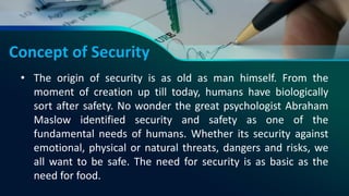 Concept of Security
• The origin of security is as old as man himself. From the
moment of creation up till today, humans have biologically
sort after safety. No wonder the great psychologist Abraham
Maslow identified security and safety as one of the
fundamental needs of humans. Whether its security against
emotional, physical or natural threats, dangers and risks, we
all want to be safe. The need for security is as basic as the
need for food.
 