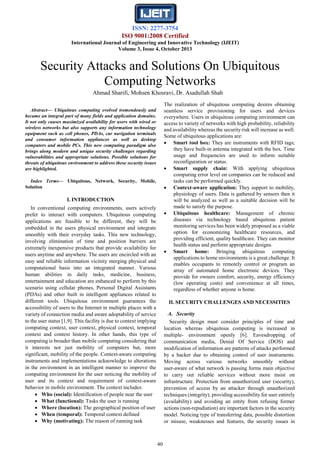ISSN: 2277-3754
ISO 9001:2008 Certified
International Journal of Engineering and Innovative Technology (IJEIT)
Volume 3, Issue 4, October 2013
40
Abstract— Ubiquitous computing evolved tremendously and
became an integral part of many fields and application domains.
It not only causes maximized availability for users with wired or
wireless networks but also supports any information technology
equipment such as cell phones, PDAs, car navigation terminals
and consumer information appliances as well as desktop
computers and mobile PCs. This new computing paradigm also
brings along modern and unique security challenges regarding
vulnerabilities and appropriate solutions. Possible solutions for
threats of ubiquitous environment to address these security issues
are highlighted.
Index Terms— Ubiquitous, Network, Security, Mobile,
Solution
I. INTRODUCTION
In conventional computing environments, users actively
prefer to interact with computers. Ubiquitous computing
applications are feasible to be different, they will be
embedded in the users physical environment and integrate
smoothly with their everyday tasks. This new technology,
involving elimination of time and position barriers are
extremely inexpensive products that provide availability for
users anytime and anywhere. The users are encircled with an
easy and reliable information vicinity merging physical and
computational basis into an integrated manner. Various
human abilities in daily tasks, medicine, business,
entertainment and education are enhanced to perform by this
scenario using cellular phones, Personal Digital Assistants
(PDAs) and other built in intelligent appliances related to
different tools. Ubiquitous environment guarantees the
accessibility of users to the Internet in multiple places with a
variety of connection media and aware adoptability of service
to the user status [1,9]. This facility is due to context implying
computing context, user context, physical context, temporal
context and context history. In other hands, this type of
computing is broader than mobile computing considering that
it interests not just mobility of computers but, more
significant, mobility of the people. Context-aware computing
instruments and implementations acknowledge to alterations
in the environment in an intelligent manner to improve the
computing environment for the user noticing the mobility of
user and its context and requirement of context-aware
behavior in mobile environment. The context includes:
 Who (social): Identification of people near the user
 What (functional): Tasks the user is running
 Where (location): The geographical position of user
 When (temporal): Temporal context defined
 Why (motivating): The reason of running task
The realization of ubiquitous computing desires obtaining
seamless service provisioning for users and devices
everywhere. Users in ubiquitous computing environment can
access to variety of networks with high probability, reliability
and availability whereas the security risk will increase as well.
Some of ubiquitous applications are:
 Smart tool box: They are instruments with RFID tags;
they have built-in antenna integrated with the box. Time
usage and frequencies are used to inform suitable
reconfiguration or status.
 Smart supply chain: With applying ubiquitous
computing error level on companies can be reduced and
tasks can be performed quickly.
 Context-aware application: They support to mobility,
physiology of users. Data is gathered by sensors then it
will be analyzed as well as a suitable decision will be
made to satisfy the purpose.
 Ubiquitous healthcare: Management of chronic
diseases via technology based ubiquitous patient
monitoring services has been widely proposed as a viable
option for economizing healthcare resources, and
providing efficient, quality healthcare. They can monitor
health status and perform appropriate designs.
 Smart home: Bringing ubiquitous computing
applications to home environments is a great challenge. It
enables occupants to remotely control or program an
array of automated home electronic devices. They
provide for owners comfort, security, energy efficiency
(low operating costs) and convenience at all times,
regardless of whether anyone is home.
II. SECURITY CHALLENGES AND NECESSITIES
A. Security
Security design must consider principles of time and
location whereas ubiquitous computing is increased in
multiple- environment openly [6]. Eavesdropping of
communication media, Denial Of Service (DOS) and
modification of information are patterns of attacks performed
by a hacker due to obtaining control of user instruments.
Moving across various networks smoothly without
user-aware of what network is passing forms main objective
to carry out reliable services without more insist on
infrastructure. Protection from unauthorized user (security),
prevention of access by an attacker through unauthorized
techniques (integrity), providing accessibility for user entirely
(availability) and avoiding an entity from refusing former
actions (non-repudiation) are important factors in the security
model. Noticing type of transferring data, possible distortion
or misuse, weaknesses and features, the security issues in
Security Attacks and Solutions On Ubiquitous
Computing Networks
Ahmad Sharifi, Mohsen Khosravi, Dr. Asadullah Shah
 