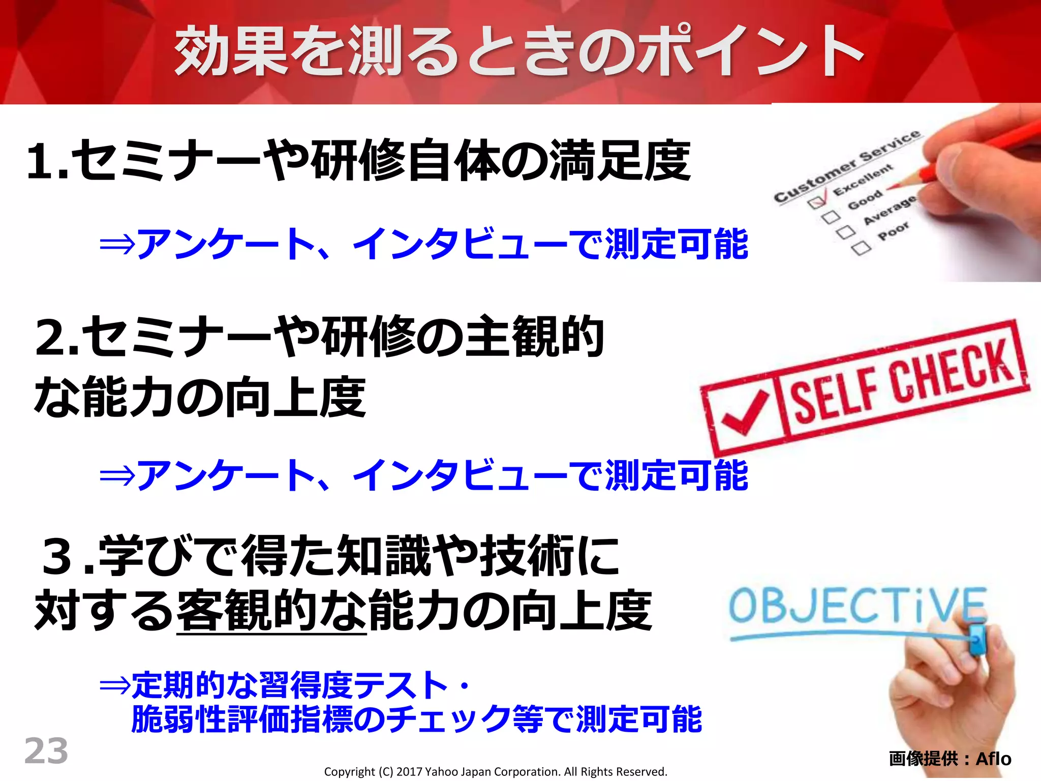 Copyright (C) 2017 Yahoo Japan Corporation. All Rights Reserved.
効果を測るときのポイント
1.セミナーや研修自体の満足度
23
2.セミナーや研修の主観的
な能力の向上度
３.学びで得た知識や技術に
対する客観的な能力の向上度
⇒アンケート、インタビューで測定可能
⇒アンケート、インタビューで測定可能
⇒定期的な習得度テスト・
脆弱性評価指標のチェック等で測定可能
画像提供：Aflo
 