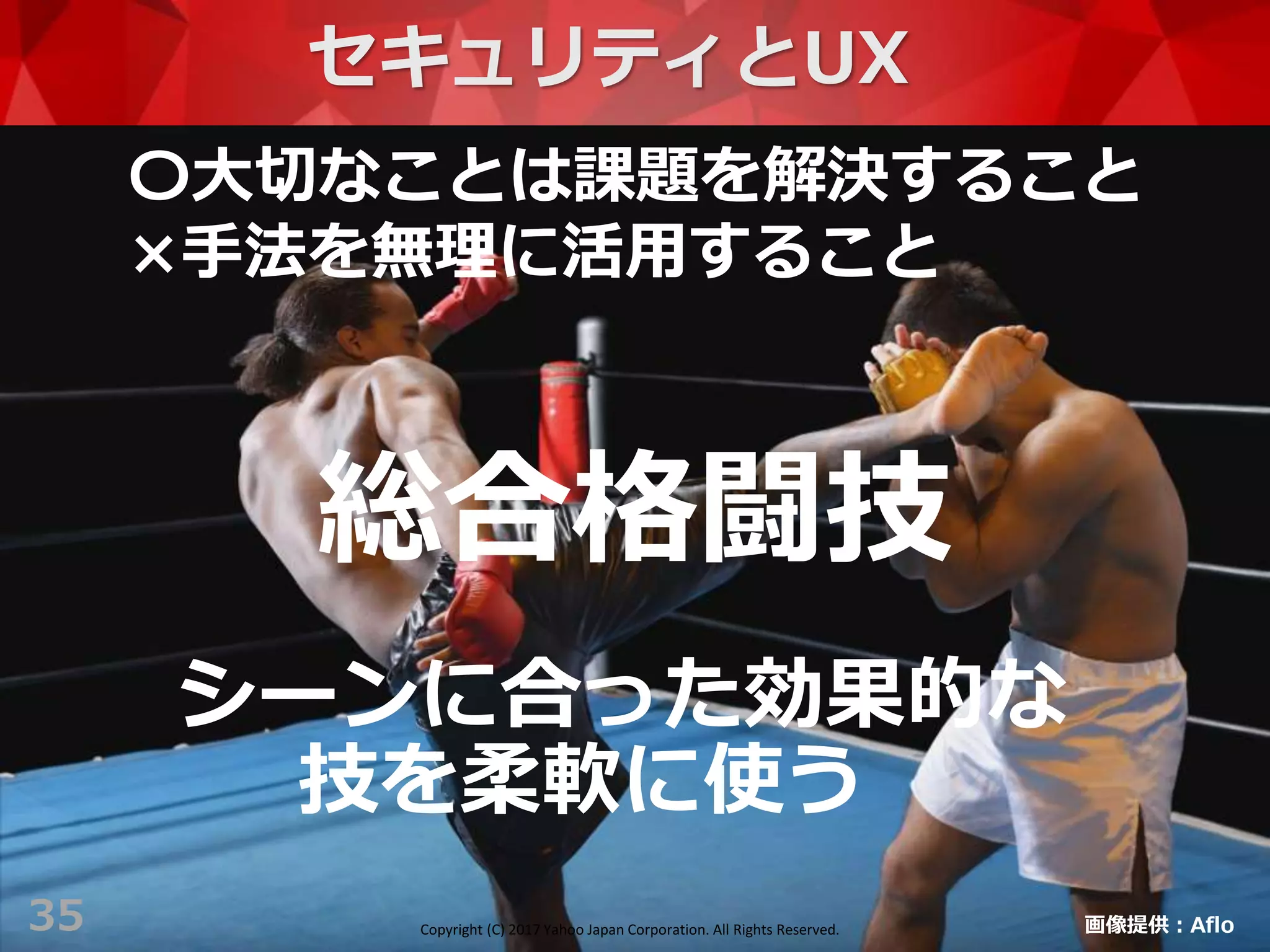 Copyright (C) 2017 Yahoo Japan Corporation. All Rights Reserved.
35
総合格闘技
画像提供：Aflo
セキュリティとUX
〇大切なことは課題を解決すること
×手法を無理に活用すること
シーンに合った効果的な
技を柔軟に使う
Copyright (C) 2017 Yahoo Japan Corporation. All Rights Reserved.
 