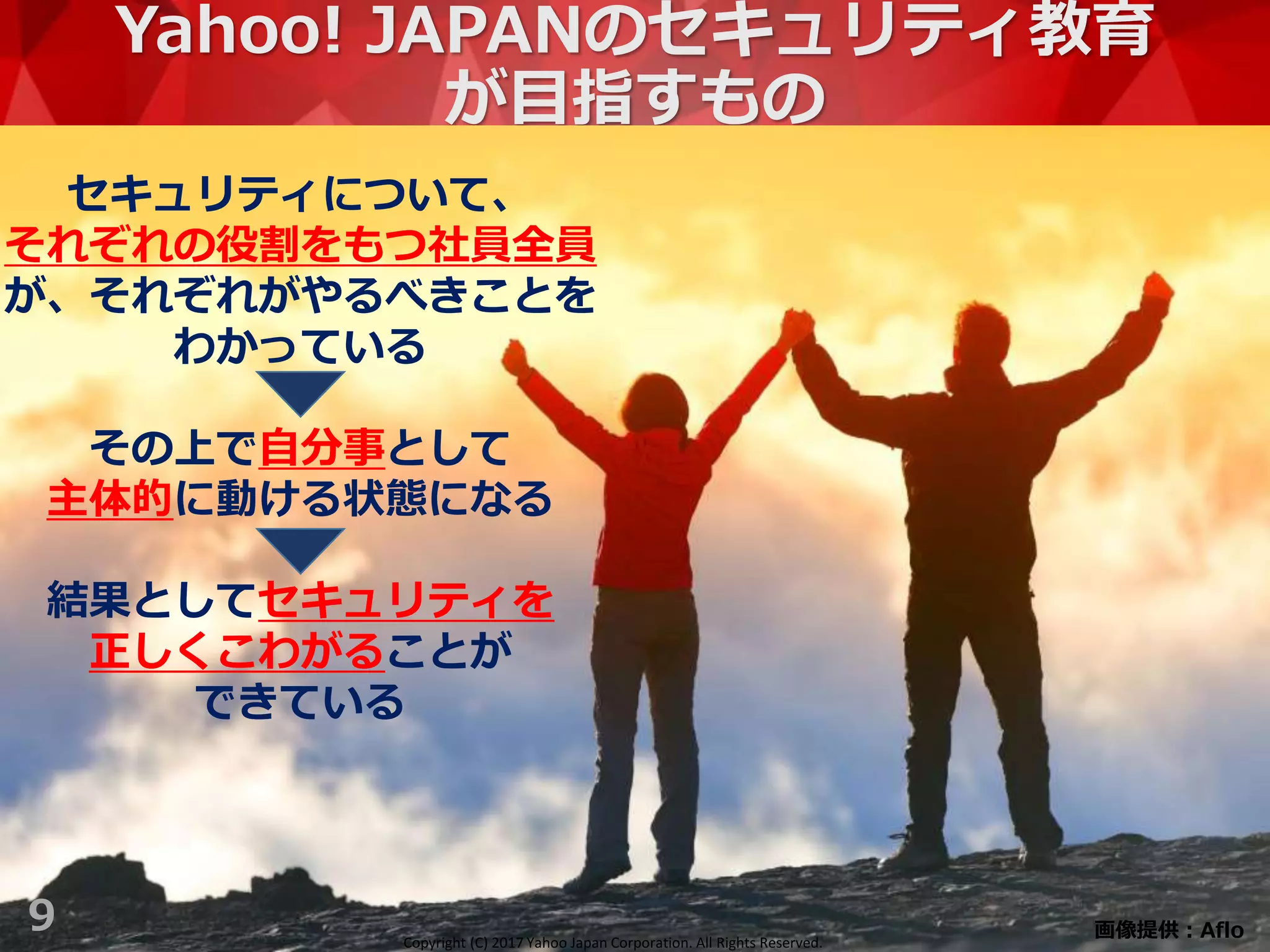 Copyright (C) 2017 Yahoo Japan Corporation. All Rights Reserved.
Yahoo! JAPANのセキュリティ教育
が目指すもの
9
セキュリティについて、
それぞれの役割をもつ社員全員
が、それぞれがやるべきことを
わかっている
その上で自分事として
主体的に動ける状態になる
結果としてセキュリティを
正しくこわがることが
できている
画像提供：AfloCopyright (C) 2017 Yahoo Japan Corporation. All Rights Reserved.
 