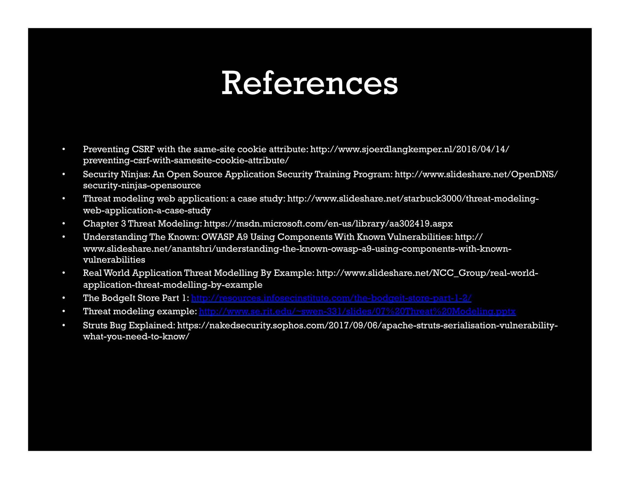 References
•  Preventing CSRF with the same-site cookie attribute: http://www.sjoerdlangkemper.nl/2016/04/14/
preventing-csrf-with-samesite-cookie-attribute/
•  Security Ninjas: An Open Source Application Security Training Program: http://www.slideshare.net/OpenDNS/
security-ninjas-opensource
•  Threat modeling web application: a case study: http://www.slideshare.net/starbuck3000/threat-modeling-
web-application-a-case-study
•  Chapter 3 Threat Modeling: https://msdn.microsoft.com/en-us/library/aa302419.aspx
•  Understanding The Known: OWASP A9 Using Components With Known Vulnerabilities: http://
www.slideshare.net/anantshri/understanding-the-known-owasp-a9-using-components-with-known-
vulnerabilities
•  Real World Application Threat Modelling By Example: http://www.slideshare.net/NCC_Group/real-world-
application-threat-modelling-by-example
•  The BodgeIt Store Part 1: http://resources.infosecinstitute.com/the-bodgeit-store-part-1-2/
•  Threat modeling example: http://www.se.rit.edu/~swen-331/slides/07%20Threat%20Modeling.pptx
•  Struts Bug Explained: https://nakedsecurity.sophos.com/2017/09/06/apache-struts-serialisation-vulnerability-
what-you-need-to-know/
 