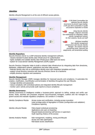 IBM®
Software 10/26
Identities
Identity Lifecycle Management is at the core of efficient access policies.
E.ON Global Commodities has
deployed Security Identity
Governance to prevent rogue trading.
E.ON uses SIG to streamline IT audits
and preserve Separation of Duties
Whirlpool simplified
their identity management
infrastructure with Security Identity
Manager. The solution reduced
provisioning times, improved role
assignments, and streamlined auditing
Identity Repository
Security Directory Suite is a scalable, standards-based identity platform that interoperates with a broad range
of applications to simplify identity and directory management.
- federated LDAP directory to transform identity silos and support virtual directory-like deployments
- strong scalability and flexibility to support hundreds of millions of entries (DB2 back-end store)
- virtual appliance form factor for fast time to value, and easier maintenance
- scalable directory backbone, for enterprise-wide identity and access management
- simplified cloud integration for both enterprise-hosted and SaaS applications
- flexible, automated data manipulation to integrate disparate data sources
- intelligent white pages search capabilities with social networking features
Identity Management
Security Identity Manager (ISIM) manages identities for improved security and compliance. It automates the
creation, modification, recertification and termination of identities throughout the user lifecycle.
- manage identities and passwords
- reduce complexity with centralized policies and integrated identity lifecycle management
- monitor users’ activity and provide audit reports to ensure compliance
Identity Governance
Identity Governance & Intelligence enables a business-centric approach to define, analyze and certify user
access. Rules, activities and processes empower line-of-business managers, auditors and risk managers to
govern access and evaluate regulatory compliance. IGI consists in 3 modules.
Identity Compliance Module Access review and certification, including access revocation
Least privilege policy & Segregation of Duties (configuration and validation)
Compliance reporting
Identity Lifecycle Module Policy-based contextual provisioning
Applications and users on-boarding
Request-based provisioning (self-service or supervisor)
Audit reporting (history of the access)
Identity Analytics Module Role management, modeling, mining and lifecycle
Access and roles optimization
Risk-based access classification
 