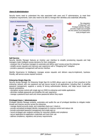 IBM®
Software 12/26
Users & Administrators
Security teams need to understand the risks associated with users and IT administrators, to meet their
compliance requirements. Users also need to be able to manage their identities and credentials efficiently.
The integration
of ObserveIT with
Privileged Identity Manager
provides insight and oversight
into the actions of an Enterprise's
most privileged users
Self-Service
Security Identity Manager features an intuitive user interface to simplify provisioning requests and help
managers make intelligent access decisions for their employees.
- empower line of business managers to automate and define users’ access across the enterprise
- simplify access requests and improves user experience with a “Shopping Cart” metaphor
- provide a password management self-service interface
Identity Governance & Intelligence manages access requests and delivers easy-to-implement, business-
friendly, self-service access request functions
Enterprise Single-Sign-On
Security Access Manager for Enterprise Single Sign-On (e-SSO) allows users to sign on from anywhere to the
enterprise network with one password and get secure access to all applications. It simplifies password
management, supports a variety of strong authentication devices, and helps secure kiosks and shared
workstations.
- strengthen access control with single sign-on (SSO) to enterprise and mobile applications
- eliminate multiple passwords and simplifies the user experience
- manage a password local vault and renew passwords before they expire
Privileged Users / Administrators
Privileged Identity Manager protects, automates and audits the use of privileged identities to mitigate insider
threats and improve security across the enterprise.
- manage shared accounts pools, and credentials check-out / check-in
- provide centralized privileged identity management to improve control and reduce risk
- provide automated password management and single-sign-on
- record privileged user endpoint activities for improved visibility and compliance
- secure application-to-application credentials and track their use
- address compliance, regulatory and privacy requirements
 