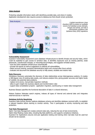 IBM®
Software 14/26
Data Analysis
Protecting valuable information starts with identifying sensible data, and where it resides.
Application development and testing also requires access to datasources that should remain protected.
A global manufacturer chose
Guardium DAM to produce an auditable
record of all database access attempts,
changes and activity, and help it
demonstrate compliance with
Sarbanes-Oxley (SOX) regulations
Guardium helps
Westfield Insurance Group
automate data discovery
and classification, continuously monitor
data access, and proactively uncover
vulnerabilities and risks.
Westfield Insurance can now quickly
identify where customer data is stored,
who’s accessing it, and why to rapidly
respond to potential security threats
Data Discovery
Guardium Data Activity Monitor explores databases schema to discover sensitive data.
InfoSphere Discovery automates the discovery of data relationships across heterogeneous systems. It creates
a 360-degree view of existing data assets, and reduces analysis time, giving greater accuracy and higher levels
of visibility into potential data problems.
Business Glossary specifies the functional description of data in a shared dictionary.
Watson Explorer federates search engines, indexes all types of internal and external data and integrates
external sources in real-time
Vulnerability Assessment
Guardium Vulnerability Assessment scans database infrastructures to identify threats and security holes, which
could be exploited to gain access to sensitive data. It identifies exposures such as missing patches, weak
passwords, unauthorized changes, or misconfigured privileges, and suggests remedial actions.
- scan the entire database infrastructure automatically
- provide full reports as well as suggestions to address all vulnerabilities
- detect account sharing, excessive administrative logins and unusual after-hours activity
- evaluate and document the database security to help assess, escalate and resolve risks
Database Activity Baselining
Guardium Data Activity Monitor explores databases schema and identifies database nominal traffic, to establish
a relevant baseline before starting to monitor activity. Then it participates in activity monitoring and data
protection.
Test Data Management
Optim Test Data Management creates coherent data sets, reducing the size of test environments.
Optim Data Masking masks data, including big data platforms, and supports compliance initiatives.
 