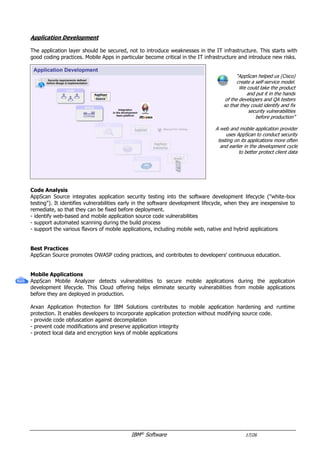 IBM®
Software 17/26
Application Development
The application layer should be secured, not to introduce weaknesses in the IT infrastructure.
This includes code analysis and deployed applications scanning.
“AppScan helped us (Cisco)
create a self-service model.
We could take the product
and put it in the hands
of the developers and QA testers
so that they could identify and fix
security vulnerabilities
before production”
A web and mobile application provider
uses AppScan to conduct security
testing on its applications more often
and earlier in the development cycle
to better protect client data
Best Practices
AppScan Source promotes OWASP coding practices, and contributes to developers' continuous education.
Code Analysis
AppScan Source integrates application security testing into the software development lifecycle ("white-box
testing"). It identifies vulnerabilities early in the software development lifecycle, when they are inexpensive to
remediate, so that they can be fixed before deployment.
- support automated scanning during the build process
- support the various flavors of mobile applications, including mobile web, native and hybrid applications
Dynamic Analysis
AppScan enables organizations to strengthen application security and achieve regulatory compliance. Security
and development teams can collaborate, establish policies and scale testing through the application lifecycle.
- test deployed applications ("Black-box testing")
- identify vulnerabilities in applications, including client-side JavaScript
- support a variety of application security testing techniques
- provide test policies, scan templates and vulnerability remediation advisories
- leverage a server agent to capture additional context, like database access ("Glass-box testing")
Risks Management
AppScan Enterprise dashboards classify and prioritize application assets based on business impact and identify
high-risk areas, to focus the remediation efforts.
 