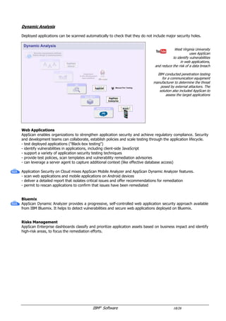 IBM®
Software 18/26
Mobile Apps Protection
Mobile Apps become critical in the IT infrastructure and introduce new risks.
West Virginia University
uses AppScan
to identify vulnerabilities
in web applications,
and reduce the risk of a data breach
IBM conducted penetration testing
for a communication equipment
manufacturer to determine the threat
posed by external attackers. The
solution also included AppScan to
assess the target applications
Code Analysis
AppScan Source can analyze mobile applications source code.
Hardening
Arxan Application Protection for IBM Solutions contributes to mobile application hardening and runtime
protection. It enables developers to incorporate application protection without modifying source code.
- rely on patented Guard Network technology
- provide code obfuscation against decompilation
- prevent code modifications and preserve application integrity
- protect local data and encryption keys of mobile applications
Online Testing Service
Application Security on Cloud provides online Security testing features.
- combine static and dynamic analysis
- scan web applications and mobile applications (Android / iOS)
- deliver a detailed report that isolates critical issues and offers recommendations for remediation
- permit to rescan applications to confirm that issues have been remediated
 