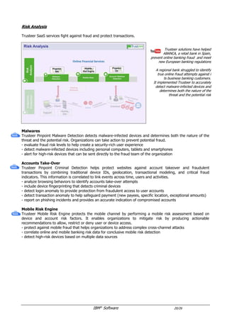 IBM®
Software 20/26
Risk Analysis
Trusteer SaaS services fight against fraud and protect transactions.
Trusteer solutions have helped
ABANCA, a retail bank in Spain,
prevent online banking fraud and meet
new European banking regulations
A regional bank struggled to identify
true online fraud attempts against i
ts business banking customers.
It implemented Trusteer to accurately
detect malware-infected devices and
determines both the nature of the
threat and the potential risk
Malwares & Accounts Take-Over
Trusteer Pinpoint Detect provides a unified malware and criminal detection offering.
- evaluate fraud risk levels to help create a security-rich user experience
- detect malware-infected devices including personal computers, tablets and smartphones
- alert for high-risk devices that can be sent directly to the fraud team of the organization
- analyse browsing behaviors to identify accounts take-over attempts
- include device fingerprinting that detects criminal devices
- detect login anomaly to provide protection from fraudulent access to user accounts
- detect transaction anomaly to help safeguard payment (new payees, specific location, exceptional amounts)
- report on phishing incidents and provides an accurate indication of compromised accounts
 