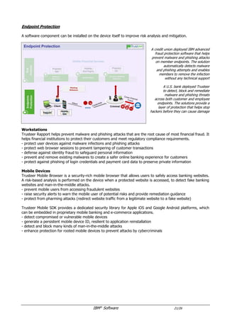 IBM®
Software 21/26
Endpoint Protection
A software component can be installed on the device itself to improve risk analysis and mitigation.
A credit union deployed IBM advanced
fraud protection software that helps
prevent malware and phishing attacks
on member endpoints. The solution
automatically detects malware
and phishing attempts and enables
members to remove the infection
without any technical support
A U.S. bank deployed Trusteer
to detect, block and remediate
malware and phishing threats
across both customer and employee
endpoints. The solutions provide a
layer of protection that helps stop
hackers before they can cause damage
Workstations
Trusteer Rapport helps prevent malware and phishing attacks that are the root cause of most financial fraud. It
helps financial institutions to protect their customers and meet regulatory compliance requirements.
- protect user devices against malware infections and phishing attacks
- protect web browser sessions to prevent tampering of customer transactions
- defense against identity fraud to safeguard personal information
- prevent and remove existing malwares to create a safer online banking experience for customers
- protect against phishing of login credentials and payment card data to preserve private information
Mobile Devices
Trusteer Mobile Browser is a security-rich mobile browser that allows users to safely access banking websites.
A risk-based analysis is performed on the device when a protected website is accessed, to detect fake banking
websites and man-in-the-middle attacks.
- prevent mobile users from accessing fraudulent websites
- raise security alerts to warn the mobile user of potential risks and provide remediation guidance
- protect from pharming attacks (redirect website traffic from a legitimate website to a fake website)
Trusteer Mobile SDK provides a dedicated security library for Apple iOS and Google Android platforms, which
can be embedded in proprietary mobile banking and e-commerce applications.
- detect compromised or vulnerable mobile devices
- generate a persistent mobile device ID, resilient to application reinstallation
- detect and block many kinds of man-in-the-middle attacks
- enhance protection for rooted mobile devices to prevent attacks by cybercriminals
- can integrate with Trusteer Pinpoint Detect to consolidate web and mobile channels
 