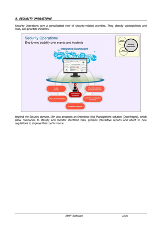 IBM®
Software 22/26
6. SECURITY OPERATIONS
Security Operations give a consolidated view of security-related activities.
They also identify vulnerabilities and risks, and prioritize incidents.
Beyond the Security domain, IBM also proposes an Enterprise Risk Management solution (OpenPages), which
allow companies to classify and monitor identified risks, produce interactive reports and adapt to new
regulations to improve their performance.
 