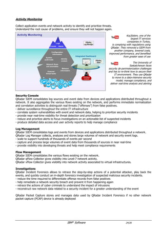 IBM®
Software 24/26
Risk and Vulnerabilites
Security Teams identify and prioritize existing vulnerabilities in the IT infrastructure, and evaluate risks to
ensure compliance and take proactive actions to protect the business.
A local government chose
QRadar to improve its security
practices. This security tool was easy
to implement and manage for their
security teams, and became a true
asset to their work process
A Vietnamese bank deployed IBM
enterprise security intelligence solution
that uses advanced analytics to
automatically pinpoint valid
security threats and rank them
by their importance and urgency
Vulnerabilities
QRadar Vulnerability Manager identifies existing vulnerabilities, and adds context to prioritize remediation and
mitigation activities: network asset information, security configurations, flow data, logs and threat intelligence.
- perform scheduled and event-driven network scanning, asset discovery and asset profiling
- add context to identify key vulnerabilities associated to assets, and reduce false positives
- prevent security breaches by discovering dangerous default settings, misconfigurations, and software features
Risk Management
QRadar Risk Manager enables IT staff to visualize the network topology, review security device configuration
data and detect configuration errors. It analyzes network topology, switch, router, firewall and Intrusion
Prevention System (IPS) configurations to reduce risk, prevent attacks, and increase compliance.
- analyze firewall configurations to help identify errors and remove ineffective rules
- provide network topology visualization tools to view current and potential network traffic patterns
- correlate vulnerabilities with network configuration and traffic to link active attack paths with high-risk assets
- simulate network attacks and configuration changes to assess their security impact
Application-Level Risks
AppScan Enterprise dashboards classify and prioritize application assets based on business impact and identify
high-risk areas, to focus the remediation efforts.
- security reports and dashboards provide visibility of risk and compliance
- performance metrics monitor the progress of the application security program
 