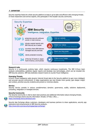 IBM®
Software 25/26
7. EXPERTISE
Security expertise feeds the whole security platform to keep it up-to-date and efficient with emerging threats.
It mixes researchers and service experts, who participate in the broader security community.
Research
Security is a continuously evolving topic, which requires continuous investments. The IBM X-Force team
analyzes vulnerabilities, publishes regular reports and develops new technologies, which can be included into
IBM Security solutions. IBM also dedicates research teams to counter-fraud intelligence.
X-Force Threat Intelligence adds dynamic Internet threat data to the Security platform to gain more intelligent
and accurate security enforcement. It helps organizations see new threats more quickly, gain deeper insight
and context, prioritize security incidents and prevent or minimize attacks.
Service
IBM Security Service teams provide Security solutions to our clients in 6 domains: Security Strategy, Risk and
Compliance, Security Intelligence and Operations, Cyber Security Assessment & Response, Identity and Access
Management, Application and Data Security, Infrastructure and Endpoint Security.
Ecosystem
The Security Community is vital to share best practices and additional information about emerging threats.
X-Force Exchange shares security information: threats / IP lists / URLs ...
https://exchange.xforce.ibmcloud.com/
Security App Exchange is an AppStore, which allows customers, developers and business partners to share
applications, security app extensions and enhancements to IBM Security products.
http://www.ibm.com/security/engage/app-exchange/
Cognitive Solutions
Cognitive functions like machine learning progressively integrate IBM Software portfolio: QRadar, AppScan ...
IBM major investment in cognitive solutions will also produce new solutions:
- QRadar Advisor will crunch your data locally to provide additional insights for your QRadar platform
- Watson for Cybersecurity will be a Security virtual expert, available online via X-Force Exchange APIs
 