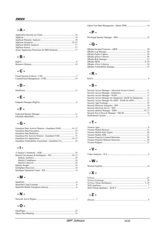 IBM®
Software 26/26
INDEX
- A -
Application Security on Cloud...........................................................18
AppScan ............................................................................................17
AppScan Enterprise .....................................................................17, 24
AppScan Source...........................................................................17, 18
Arxan Application Protection for IBM Solutions...............................18
- B -
BigFix..................................................................................................8
Business Glossary..............................................................................14
- C -
Carbon Black.......................................................................................8
Cloud Identity Services - CIS ............................................................11
Cloud Security Enforcer ......................................................................7
- D -
DataPower .........................................................................................11
- E -
Endpoint Manager (BigFix).................................................................8
- F -
Federated Identity Manager ...............................................................11
Fiberlink (MaaS360)............................................................................8
- G -
Guardium Data Activity Monitor - Guardium DAM....................14, 15
Guardium Data Encryption................................................................15
Guardium Data Privacy for Hadoop...................................................15
Guardium Data Redaction..................................................................15
Guardium for Files.............................................................................15
Guardium Vulnerability Assessment - Guardium VA........................14
- I -
i2 Analyst’s Notebook - ANB............................................................19
Identity Governance & Intelligence - IGI ....................................10, 12
Identity Analytics..........................................................................10
Identity Compliance......................................................................10
Identity Lifecycle..........................................................................10
Identity Insight...................................................................................19
InfoSphere Discovery ........................................................................14
Intelligent Operation Center - IOC.......................................................6
IRIS ...................................................................................................19
- M -
MaaS360..............................................................................................8
MaaS360 Cloud Extender....................................................................8
MaaS360 Mobile Enterprise Gateway .................................................8
- N -
Network Active Bypass .......................................................................7
- O -
OpenPages .........................................................................................22
Optim Data Masking..........................................................................14
Optim Test Data Management - Optim TDM.................................... 14
- P -
Privileged Identity Manager - PIM.................................................... 12
- Q -
QRadar Advisor ................................................................................ 25
QRadar Incident Forensics - QRIF.................................................... 23
QRadar Log Manager........................................................................ 23
QRadar Packet Capture ..................................................................... 23
QRadar qFlow Collector ................................................................... 23
QRadar Risk Manager....................................................................... 24
QRadar SIEM.................................................................................8, 23
QRadar vFlow Collector ................................................................... 23
QRadar Vulnerability Manager ......................................................... 24
- R -
RACF.................................................................................................. 8
Resilient ............................................................................................ 23
- S -
Security Access Manager - Advanced Access Control...................... 11
Security Access Manager - Federation.............................................. 11
Security Access Manager - ISAM ..................................................... 11
Security Access Manager for Datapower- ISAM for Datapower....... 11
Security Access Manager for eSSO - ISAM for eSSO ...................... 12
Security App Exchange..................................................................... 25
Security Directory Suite - SDS.......................................................... 10
Security Identity Manager - ISIM.................................................10, 12
Security Intelligence on Cloud .......................................................... 23
Security Key Lifecycle Manager - SKLM......................................... 15
Service Offerings .............................................................................. 25
SiteProtector System ........................................................................... 7
- T -
Trusteer Apex...................................................................................... 8
Trusteer Fraud Protection Suite......................................................... 19
Trusteer Mobile Browser................................................................... 21
Trusteer Mobile Risk Engine............................................................. 20
Trusteer Mobile SDK........................................................................ 21
Trusteer Pinpoint Detect.................................................................... 20
Trusteer Rapport................................................................................ 21
- V -
Video Analytics - IVA ........................................................................ 6
- W -
Watson Explorer................................................................................ 14
Watson for CyberSecurity................................................................. 25
- X -
X-Force ............................................................................................. 25
X-Force Exchange............................................................................. 25
X-Force Threat Intelligence ...........................................................7, 25
XGS Appliance ................................................................................... 7
XGS Virtual Appliance - XGS-V........................................................ 7
- Z -
zSecure................................................................................................ 8
 