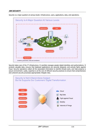 IBM®
Software 5/26
IBM SECURITY
Security takes care of the IT infrastructure. It carefully manages people digital identities and authorizations. It
protects valuable data, ensures that deployed applications are securely designed, and actively fights against
fraud. Security operations collect all the associated information to identify threats early, respond to incidents,
and help preserve a secure environment. Lastly, expertise is at the core of efficient security practices to ensure
that comprehensive and coherent security processes appropriately mitigate risks.
Security solutions integrate with each other and contribute to the creation of a real immune system that
protects the enterprise. So many integration points exist that it is difficult to present them in a PDF document.
They are graphically depicted below and can be navigated online.
https://prezi.com/mzqzeskv94pr/ibm-security-portfolio-v2016-june/
 