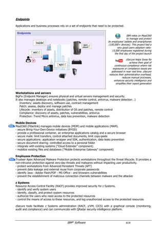 IBM®
Software 8/26
Endpoints
Applications and business processes rely on a set of endpoints that need to be protected.
IBM relies on MaaS360
to manage and protect
its employees’ tablets and smartphones
(180,000+ devices). This project had a
very good users adoption ratio:
16,000 employees registered during
the first day of the project launch
zSecure helps Swiss Re
achieve their goal of
continuous compliance where risk
exposures or compliance issues are
addressed in near real time. zSecure
reduces their administrative overhead,
reduces manual processes,
enhances security intelligence and
simplifies their report generation
Workstations and servers
BigFix (Endpoint Manager) ensures physical and virtual servers management and security.
It also manages desktops and notebooks (patches, remote control, antivirus, malware detection…)
Inventory: assets discovery, software use, contract management
Patch: assess, deploy and manage patches
Lifecycle: inventory of assets, distribution of OS, patches and software components, remote control
Compliance: discovery of assets, patches, vulnerabilities, antivirus
Protection: Trend Micro antivirus, data loss prevention, malware detection, external devices control
Mobile Devices
MaaS360 (Fiberlink) is an Enterprise Mobility Management (EMM) solution, which manages mobile devices
(MDM) and mobile applications (MAM) through an enterprise app catalog, and secures BYOD initiatives.
- provide a professional container, an enterprise applications catalog, secure mail, and secure browser
- secure mails: limit transfers, control attached documents, limit copy-paste
- secure enterprise Apps: application wrapper and SDK, authentication, data leaks prevention, in-App VPN
- secure document sharing: access from the container to a large variety of content sources
- integrate with on premise AD/LDAP, email server and PKI ("Cloud Extender")
- provide secure access to intranet resources ("Mobile Enterprise Gateway")
- protect from mobile threats
Employees Protection
Trusteer Apex Advanced Malware Protection protects workstations throughout the threat lifecycle. It provides a
non-intrusive protection against zero-day threats and malwares without impacting user productivity.
- protect workstations from Advanced Persistent Threats (APT)
- prevent data leakage and external reuse from corporate passwords
- identify Java - Adobe Flash/PDF - MS Office - and browsers vulnerabilities
- prevent the establishment of malicious connection channels between malware and the attacker
IBM also partners with Carbon Black to complement its Security platfom. Carbon Black’s next-gen endpoint
security integrates with X-Force Incident Response Services, BigFix and QRadar.
z Systems
Resource Access Control Facility (RACF) provides improved security for System Z. It protects the vital system
resources and monitors users’ activity and protected resources.
zSecure tools facilitate z Systems administration (RACF, z/VM, CICS) with a graphical console (monitoring,
audit and compliance) and can communicate with QRadar security intelligence platform.
 